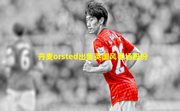 丹麦orsted出售英国风电场股份