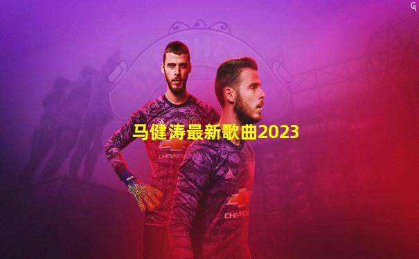 马健涛最新歌曲2023
